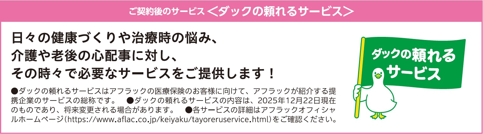 ご契約後のサービス<ダックの頼れるサービス 日々の健康づくりや治療時の悩み、介護や老後の心配事に対し、その時々で必要なサービスをご提供します! ●ダックの頼れるサービスはアフラックの医療保険のお客様に向けて、アフラックが紹介する提携企業のサービスの総称です。●ダックの頼れるサービスの内容は、2025年12月22日現在のものであり、将来変更される場合があります。●各サービスの詳細はアフラックオフィシャルホームページ(https://www.aflac.co.jp/keiyaku/gansoudansupport.html)をご確認ください。