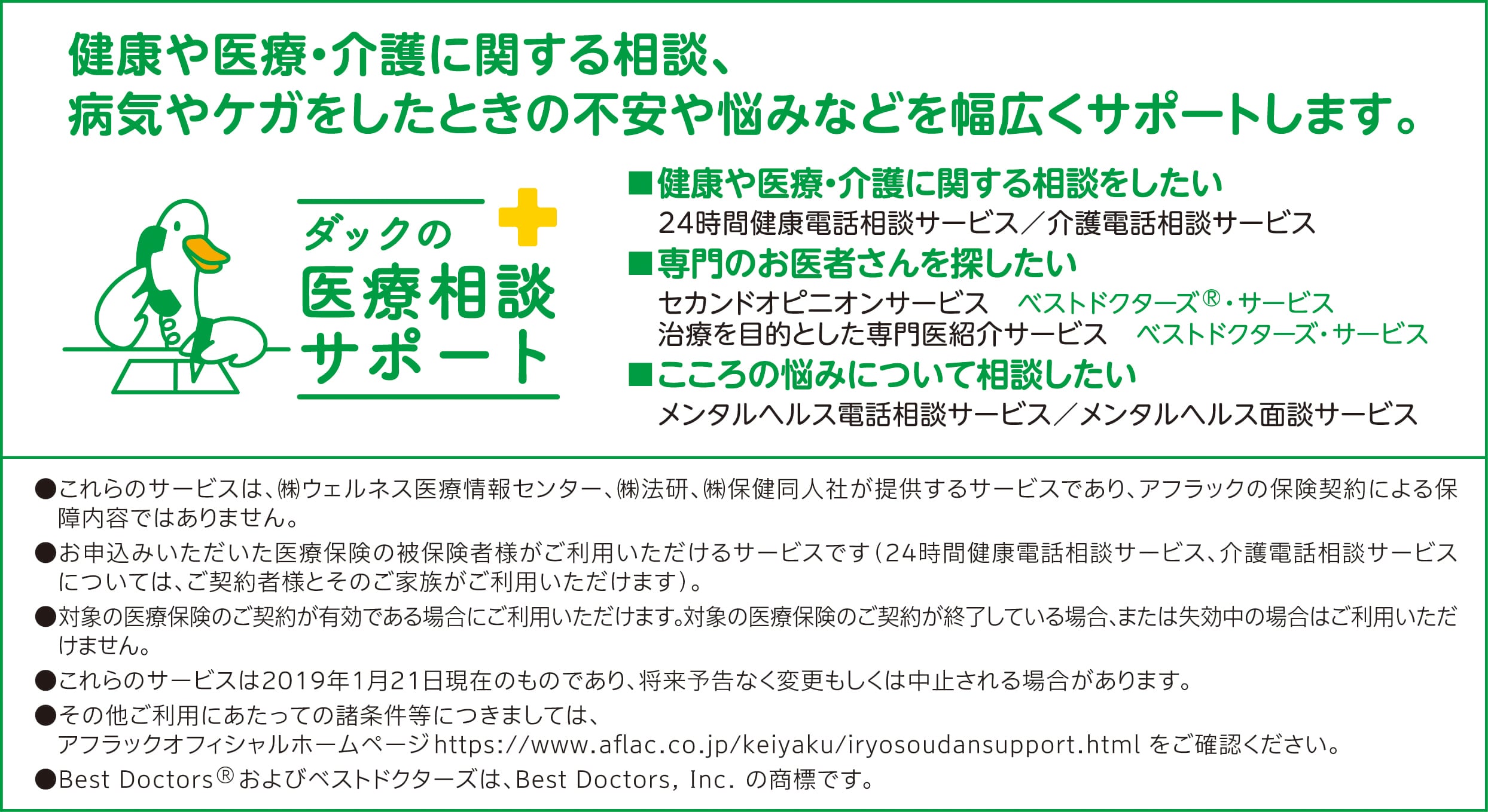 ダックの医療相談サポート 健康や医療・介護に関する相談、病気やケガをしたときの不安や悩みなどを幅広くサポートします。●24時間健康電話相談サービス ●介護電話相談サービス ●セカンドオピニオンサービス ベストドクターズ®・サービス ●治療を目的とした専門医紹介サービス ベストドクターズ・サービス ●メンタルヘルス電話相談サービス ●メンタルヘルス面談サービス